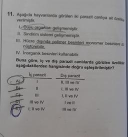 11. Aşağıda hayvanlarda görülen iki parazit canlıya ait özellikler
verilmiştir.
1. Duyu organları gelişmemiştir.
II. Sindirim sistemi gelişmemiştir.
III. Hücre dışında polimer besinleri monomer besinlere dö
nüştürebilir.
IV. Inorganik besinleri kullanabilir.
Buna göre, iç ve dış parazit canlılarda görülen özellikler
aşağıdakilerden hangisinde doğru eşleştirilmiştir?
A)
11hd
B)
lç parazit
I
11
III ve IV
I, II ve IV
Dış parazit
II, III ve IV
I, III ve IV
I, II ve IV
I ve II
Ill ve IV