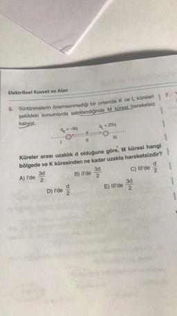 Elektriksel Kuvvet ve Alan
5. Sürtünmelerin önemsenmediği bir ortamda K ve L küreleri
şekildeki konumlarda sabitlendiğinde M küresi hareketsiz
kalıyor.
ak
3d
2
1
= -9q
D) I'de
d
||
q₁L = 25q
Küreler arası uzaklık d olduğuna göre, M küresi hangi
bölgede ve K küresinden ne kadar uzakta hareketsizdir?
A) I'de
B) Il'de
C) IIl'de
|||
3d
2
E) IIl'de
3d
2
| 7.
d
F