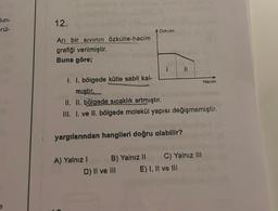 lun-
rül-
e
12.
Arı bir sıvının özkütle-hacim
grafiği verilmiştir.
Buna göre;
A) Yalnız I
Özkütle
1. I. bölgede kütle sabit kal-
miştir.
II. II. bölgede sıcaklık artmıştır.
III. I. ve II. bölgede molekül yapısı değişmemiştir.
yargılarından hangileri doğru olabilir?
B) Yalnız II
1
D) II ve III
11
C) Yalnız III
E) I, II ve III
Hacim