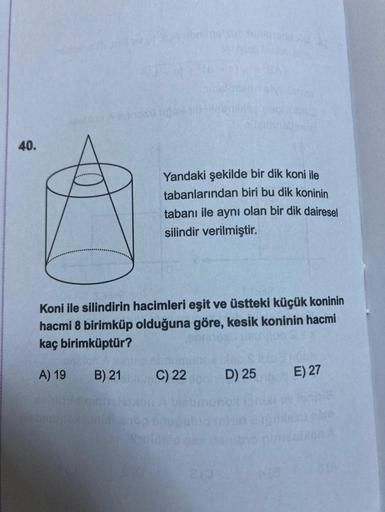 40.
Yandaki şekilde bir dik koni ile
tabanlarından biri bu dik koninin
tabanı ile aynı olan bir dik dairesel
silindir verilmiştir.
Koni ile silindirin hacimleri eşit ve üstteki küçük koninin
hacmi 8 birimküp olduğuna göre, kesik koninin hacmi
kaç birimküpt