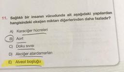 11. Sağlıklı bir insanın vücudunda ait aşağıdaki yapılardan
hangisindeki oksijen miktarı diğerlerinden daha fazladır?
A) Karaciğer hücreleri
B)) Aort
C) Doku SIVISI
D) Akciğer atardamarları
E) Alveol boşluğu