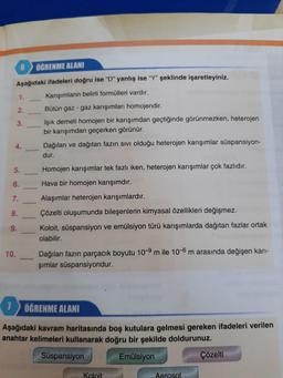 6 ÖĞRENME ALANI
Aşağıdaki ifadeleri doğru ise "D" yanlış ise "Y" şeklinde işaretleyiniz.
Karışımların belirli formülleri vardır.
10.
1.
2.
3.
4.
5.
6.
7.
8.
9.
Bütün gaz - gaz karışımları homojendir.
Işık demeti homojen bir karışımdan geçtiğinde görünmezken, heterojen
bir karışımdan geçerken görünür.
Dağılan ve dağıtan fazın sıvı olduğu heterojen karışımlar süspansiyon-
dur.
Homojen karışımlar tek fazlı iken, heterojen karışımlar çok fazlıdır.
Hava bir homojen karışımdır.
Alaşımlar heterojen karışımlardır.
Çözelti oluşumunda bileşenlerin kimyasal özellikleri değişmez.
Koloit, süspansiyon ve emülsiyon türü karışımlarda dağıtan fazlar ortak
olabilir.
Dağılan fazın parçacık boyutu 10-9 m ile 10-6 m arasında değişen karı-
şımlar süspansiyondur.
7 ÖĞRENME ALANI
Aşağıdaki kavram haritasında boş kutulara gelmesi gereken ifadeleri verilen
anahtar kelimeleri kullanarak doğru bir şekilde doldurunuz.
Süspansiyon
Emülsiyon
Koloit
Aerosol
Çözelti