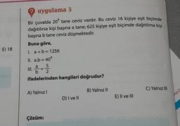 E) 18
? uygulama 3
Bir çuvalda 20 tane ceviz vardır. Bu ceviz 16 kişiye eşit biçimde
dağıtılırsa kişi başına a tane; 625 kişiye eşit biçimde dağıtılırsa kişi
başına b tane ceviz düşmektedir.
Buna göre,
I. a+b=1256
ll. a.b = 404
5
III. 2-=-2/2
ifadelerinden hangileri doğrudur?
A) Yalnız I
Çözüm:
D) I ve II
B) Yalnız II
E) II ve III
C) Yalnız III
ap D