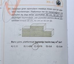 39. Dereceye giren sporcuların madalya töreni için bir plat-
form hazırlanmıştır. Platformun her bir basamağının üst
yüzeyleri eş olup kenar uzunlukları 80 cm, 60 cm olan
dikdörtgen biçimindedir, yan yüzeyleri zemine dik ve yük-
seklikleri sırayla 25 cm, 40 cm ve 55 cm dir.
15
İKS-2
Buna göre, platformun kapladığı hacim kaç m³ tür?
A) 0,32 B) 0,428 C) 0,576 D) 0,6
E) 0,64
08 (3
100.30.
16.14