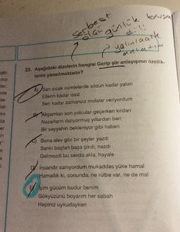 iştir.
dışı
der,
rde
de-
Batı
tin
da
er
in
t"
m
a
-best
Serla günlük konusma
7
Ryalınlaatk
anlatım
23. Aşağıdaki dizelerin hangisi Garip şiir anlayışının özellik-
lerini yansıtmaktadır?
A) Sarı sıcak cümlelerde sözün kadar yalan
Ellerin kadar ISSIZ
Sen kadar zamansız molalar veriyordum
Akşamları son yolcular geçerken kırdan
Nazarların dalıyormuş yıllardan beri
Bir seyyahın bekleniyor gibi haberi
Bana alev gibi bir şeyler yazdı
Sanki baştan başa şiirdi, nazdı
Gelmezdi bu sevda akla, hayale
insandır sanıyordum mukaddes yüke hamal
Hamallık ki, sonunda, ne rütbe var, ne de mal
Eşim gücüm budur benim
Gökyüzünü boyarım her sabah
Hepiniz uykudayken