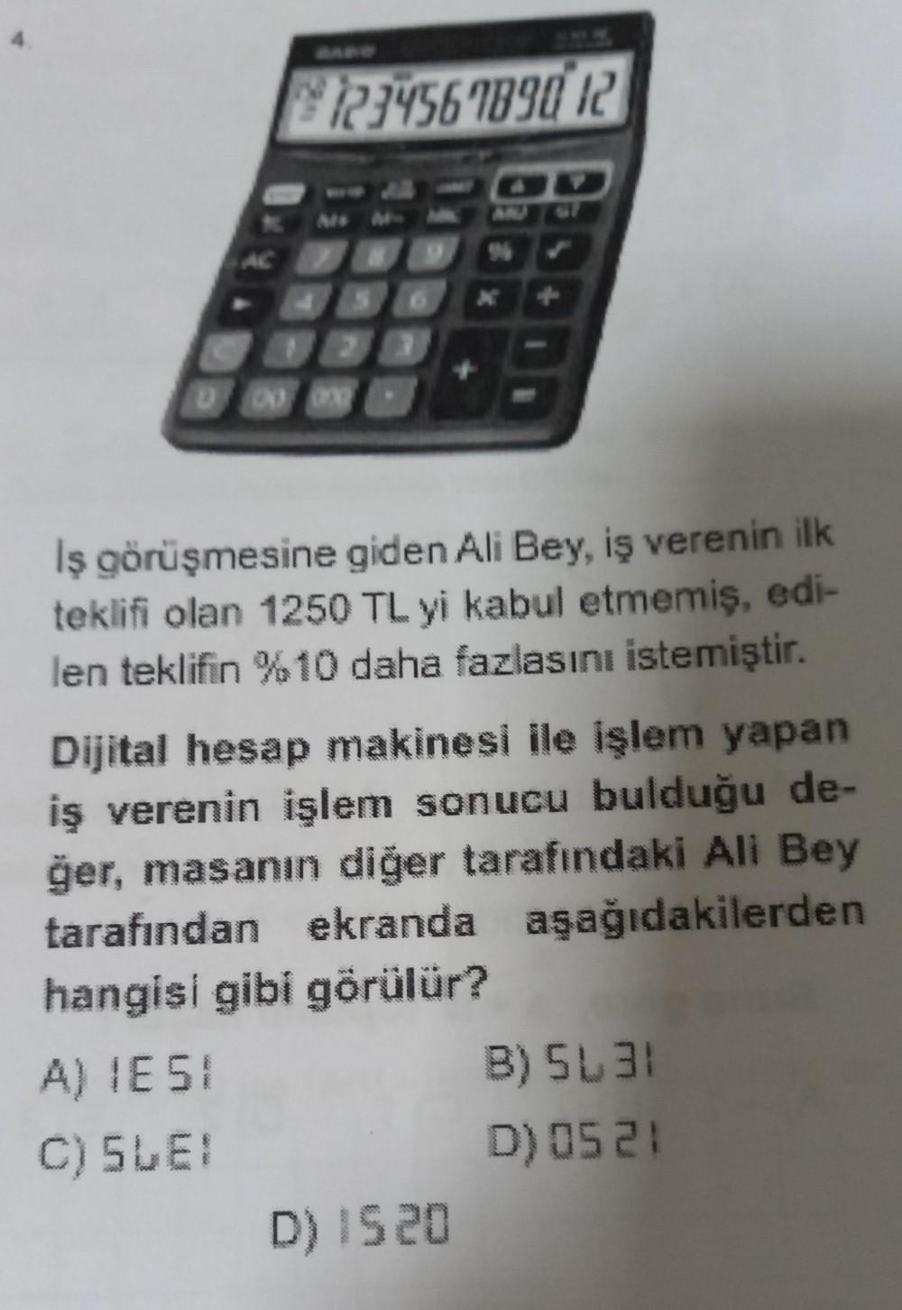 4.
AC
830
A) 1E51
C) 5LE!
123456789012
2
+
Iş görüşmesine giden Ali Bey, iş verenin ilk
teklifi olan 1250 TL yi kabul etmemiş, edi-
len teklifin %10 daha fazlasını istemiştir.
Dijital hesap makinesi ile işlem yapan
iş verenin işlem sonucu bulduğu de-
ğer,
