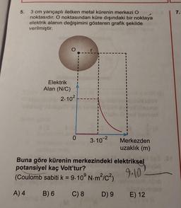 5.
3 cm yarıçaplı iletken metal kürenin merkezi O
noktasıdır. O noktasından küre dışındaki bir noktaya
elektrik alanın değişimini gösteren grafik şekilde
verilmiştir.
Elektrik
Alan (N/C)
2.10²
0
3.10-²
Merkezden
uzaklık (m)
Buna göre kürenin merkezindeki elektriksel
potansiyel kaç Volt'tur?
9.10 -
(Coulomb sabiti k = 9.10° N.m²/C²)
A) 4 B) 6
C) 8 D) 9
E) 12
.OP
7.