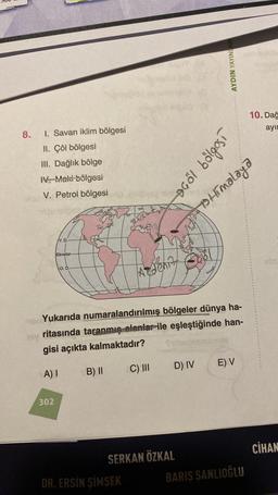 8.
1. Savan iklim bölgesi
II. Çöl bölgesi
III. Dağlık bölge
IV. Maki bölgesi
V. Petrol bölgesi
Y. D.
302
Ekvator
O. D.
B) II
OF
leng minis
DR. ERSİN SİMSEK
us
Adenity
Yukarıda numaralandırılmış bölgeler dünya ha-
hey ritasında taranmış alanlar ile eşleştiğinde han-
gisi açıkta kalmaktadır?
A) I
C) III
D) IV
SERKAN ÖZKAL
AYDIN YAYINLAR
1500109 1054
Himalaya
smis
E) V
10. Dağ
ayın
BARIS SANLIOĞLU
CİHAN