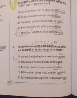 çatı eki
ek
mek
hesne-
dir?
300
7. Aşağıdaki cu
"birlikte yapma" anlamı vardır?
yükleminde
A Arkadaşımla okulun ilk gününde çarpışmıştık.
B) İki komşu caddenin başında selamlaştı.
e Toplantıda gergin olduklarından tartıştılar.
Kendi gerçekleriyle yıllar sonra yüzleşti.
(E) Emekliler maaşlarını almak için bekleştiler.
METTIRGEN
8. Aşağıdaki cümlelerden hangisinde özne. yükle-
min bildirdiği işi başkasına yaptırmaktadır?
onu
A) Annesi, bebeğe İngilizce yazılı önlük giydirdi.
B) Öğle sonu, uykusu çökünce biraz kestirdi.
C) Sekreter, müdür odasını henüz temizletti.
D) Odalara giren güneş ışığı, insanları uyandırdı.
E) İyi niyet göstermek için ona bir bardak çay uzatti.