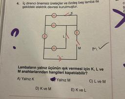 4. İç direnci önemsiz üreteçler ve özdeş beş lamba ile
şekildeki elektrik devresi kurulmuştur.
O
0000
D) K ve M
elle
0000
K
M
Lambaların yalnız üçünün ışık vermesi için K, L ve
M anahtarlarından hangileri kapatılabilir?
A) Yalnız K
Yalnız M
m
E) K ve L
C) L ve M
05:0