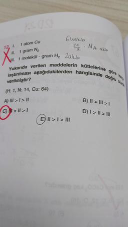 1 atom Cu
11. 1 gram N₂
VII. 1 molekül - gram H₂ Zakb
12, I.
Guakb
14. NA akb
2
laştırılması aşağıdakilerden hangisinde doğru olarak
Yukarıda verilen maddelerin kütlelerine göre kan
(H: 1, N: 14, Cu: 64)
A) III > I > II
C) >II>1
E) >> III
Submeng
B) II > III > |
D) I > || > |||