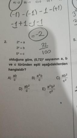 2.
A) -2
C) 0
(-1)-(-1)-1-(+1)
-1+1=-1-1
ab
C
B)-1
2x = a
3x = b
5x = C
olduğuna göre, (0,72)* sayısının a, b
ve c türünden eşiti aşağıdakilerden
hangisidir?
A)-
D)
=-2
ab²
C
B)
72
100
a²b
C
E)
a²b²
c²
ab²
5.