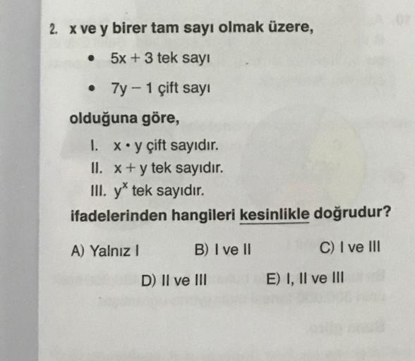 2. x ve y birer tam sayı olmak üzere,
• 5x + 3 tek sayı
•
7y - 1 çift sayı
olduğuna göre,
1.
x y çift sayıdır.
II. x + y tek sayıdır.
III. y* tek sayıdır.
ifadelerinden hangileri kesinlikle doğrudur?
A) Yalnız I
B) I ve II
D) II ve III
C) I ve III
E) I, II