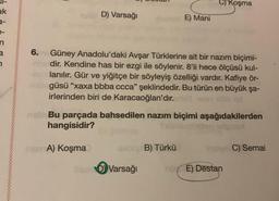 ak
3-
a
7
6.
D) Varsağı
nam A) Koşma
Güney Anadolu'daki Avşar Türklerine ait bir nazım biçimi-
dir. Kendine has bir ezgi ile söylenir. 8'li hece ölçüsü kul-
lanılır. Gür ve yiğitçe bir söyleyiş özelliği vardır. Kafiye ör-
güsü "xaxa bbba ccca" şeklindedir. Bu türün en büyük şa-
irlerinden biri de Karacaoğlan'dır.
E) Mani
nab Bu parçada bahsedilen nazım biçimi aşağıdakilerden
hangisidir?
Dear Varsağı
C) Koşma
B) Türkü
by C) Semai
E) Destan