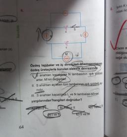 kildeki ai-
aman (s)
alganın
karekök
64
10
E
E
M
eeee
DIT ve I
L
Özdeş lambalar ve iç dirençleri önemsenmeyen
özdeş üreteçlerle kurulan elektrik devresinde
anahtarı kapatılırsa N lambasının ışık şiddeti
artar, M'nin değişməz.
II. S anahtarı açıkken tüm lambaların ışık şiddeti ay-
nıdır.
III. S anahtarı kapatılysa L ve N lambaları söner.
yargılarından hangileri doğrudur?
AYalniz
B) Yalnız II
E) Il ve t
ej Yatriz !!!
6. Işıklı Ko
odak na
Cisim m
rildiğinc
ceğe ola