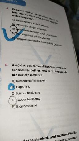 5.
-2
Doğadaki karbon döngüsünde ototrof ve
heterotrof canlıların ortak özelliği aşağıdaki
lerden hangisidir?
A) Besin ağlarına karbon eklemek
B) Atmosfere oksijen sağlamak
C) Besinlerdeki enerjiyi açığa çıkarabilmek
D) Karbondioksiti şekere çevirmek
E) Inorganik molekülleri organik hale çevirmek
Aşağıdaki beslenme şekillerinden hangisine,
ekosistemlerdeki en kısa azot döngüsünde
bile mutlaka rastlanır?
A) Kemoototrof beslenme
B) Saprofitlik
C) Karışık beslenme
D) Otobur beslenme
E) Etçil beslenme
alekosistemlerde azot sabitleme özelli-
rında azalmanın