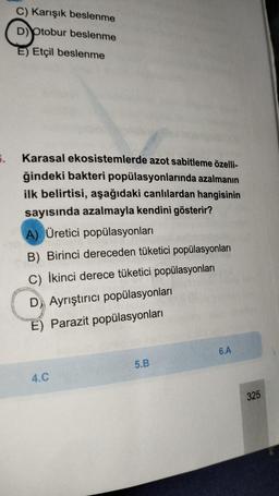 5.
C) Karışık beslenme
D) Otobur beslenme
E) Etçil beslenme
Karasal ekosistemlerde azot sabitleme özelli-
ğindeki bakteri popülasyonlarında azalmanın
ilk belirtisi, aşağıdaki canlılardan hangisinin
sayısında azalmayla kendini gösterir?
A) Üretici popülasyonları
B) Birinci dereceden tüketici popülasyonları
C) İkinci derece tüketici popülasyonları
D Ayrıştırıcı popülasyonları
E) Parazit popülasyonları
4.C
5.B
6.A
325