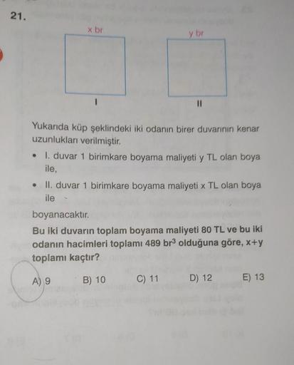 21.
x br
●
y br
Yukarıda küp şeklindeki iki odanın birer duvarının kenar
uzunlukları verilmiştir.
11
I. duvar 1 birimkare boyama maliyeti y TL olan boya
ile,
• II. duvar 1 birimkare boyama maliyeti x TL olan boya
ile
C) 11
boyanacaktır.
Bu iki duvarın topl