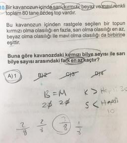 10.Bir kavanozun içinde sarı, kırmızı, beyaz ve mavi renkli
toplam 80 tane özdeş top vardır.
Bu kavanozun içinden rastgele seçilen bir topun
kırmızı olma olasılığı en fazla, sarı olma olasılığı en az,
beyaz olma olasılığı ile mavi olma olasılığı da birbirine
eşittir.
Buna göre kavanozdaki kırmızı bilye sayısı ile sarı
bilye sayısı arasındaki fark en az kaçtır?
A) 1
you
B)2
C3
B=M
24 24
2
8
8
-te
D)4
K> Hepsi 30
S< Hepsi