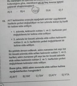 Bu marangoz
kullandığına göre, merdiveni en az kaç kesme işlemi
yaparak oluşturmuştur?
A) 3
B) 4
C) 5
D) 6 E) 7
15. AYT kelimesine sırasıyla aşağıdaki adımlar uygulanarak
harflerin yerleri değiştiriliyor ve her adımda tekrar üç harfli
bir kelime elde ediliyor.
• 1. adımda, kelimenin soldan 1. ve 2. harflerinin yeri
değiştirilerek bir kelime elde ediliyor.
• 2, adımda bir önceki adımda elde edilen kelimenin
soldan 2. ve 3. harflerinin yerleri değiştirilerek bir
kelime elde ediliyor.
ise
Bu şekilde devam edilerek, adim numarası tek sayı
bir önceki adımda elde edilen kelimenin soldan 1. ve 2.
harfleri, adım numarası çift sayı ise bir önceki adımda
elde edilen kelimenin soldan 2. ve 3. harflerinin yerleri
değiştirilerek kelimeler elde ediliyor.
Buna göre, 2022 adım sonunda elde edilen kelime
aşağıdakilerden hangisidir?
A) AYT B) YAT
C) TAY
D) ATY
E) YTA