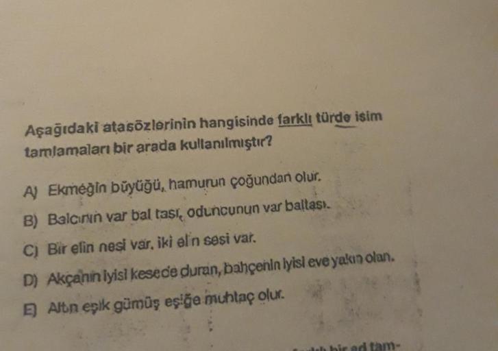 Aşağıdaki atasözlerinin hangisinde farklı türde isim
tamlamaları bir arada kullanılmıştır?
A) Ekmeğin büyüğü, hamurun çoğundan olur.
B) Balcının var bal tası, oduncunun var baltasi.
C) Bir elin nesi var, iki elin sesi var.
D) Akçanin iyisi kesede duran, ba