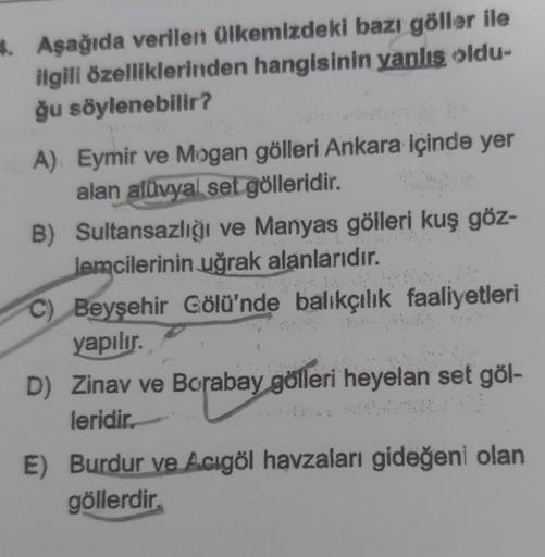 4. Aşağıda verilen ülkemizdeki bazı göller ile
ilgili özelliklerinden hangisinin yanlış oldu-
ğu söylenebilir?
A) Eymir ve Mogan gölleri Ankara içinde yer
alan alüvyal set gölleridir.
B) Sultansazlığı ve Manyas gölleri kuş göz-
lemcilerinin uğrak alanlarıd