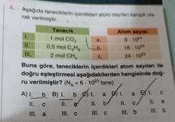 4. Aşağıda taneciklerin içerdikleri atom sayıları karışık ola-
rak verilmiştir.
1.
11.
III.
Tanecik
1 mol CO₂
0,5 mol C₂H6
2 mol CHA
a.
b.
C.
a
b
Buna göre, taneciklerin içerdikleri atom sayıları ile
doğru eşleştirmesi aşağıdakilerden hangisinde doğ-
ru verilmiştir? (N₁ = 6 - 1023 tane)
A) I.
b B) I. be) 1.
II.
C
II. a
III. a
III. C
Atom sayısı
6-1024
18-1023
24-1023
II.
III. C
1. a E 1. c
11. C
II. a
III. b
III. b