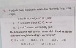 6.
Aşağıda bazı bileşiklerin miktarları hakkında bilgi veril-
miştir.
1.
4 mol H atomu içeren CH, gazi
4
II.
5 mol atom içeren KCIO3 katısı
III. 2 mol C atomu içeren CO₂ gazi
2
Bu bileşiklerin mol sayıları arasındaki ilişki aşağıda-
kilerden hangisinde doğru verilmiştir?
A) III >= 11
B) II >> III
D) III > | > ||
C) | > || > |||
E) || = ||| > |