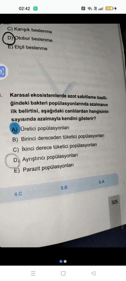 D
5.
02:42
C) Karışık beslenme
D) Otobur beslenme
E) Etçil beslenme
Karasal ekosistemlerde azot sabitleme özelli-
ğindeki bakteri popülasyonlarında azalmanın
ilk belirtisi, aşağıdaki canlılardan hangisinin
sayısında azalmayla kendini gösterir?
A) Üretici popülasyonları
B) Birinci dereceden tüketici popülasyonları
C) İkinci derece tüketici popülasyonları
D Ayrıştırıcı popülasyonları
E) Parazit popülasyonları
4.C
=
N Y
5.B
6.A
325