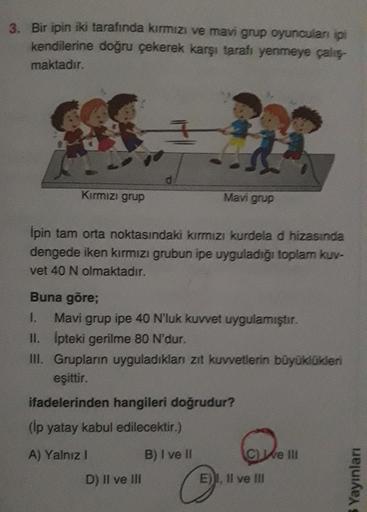 3. Bir ipin iki tarafında kırmızı ve mavi grup oyuncuları ipi
kendilerine doğru çekerek karşı tarafı yenmeye çalış-
maktadır.
Kırmızı grup
d
Mavi grup
Ipin tam orta noktasındaki kırmızı kurdela d hizasında
dengede iken kırmızı grubun ipe uyguladığı toplam 