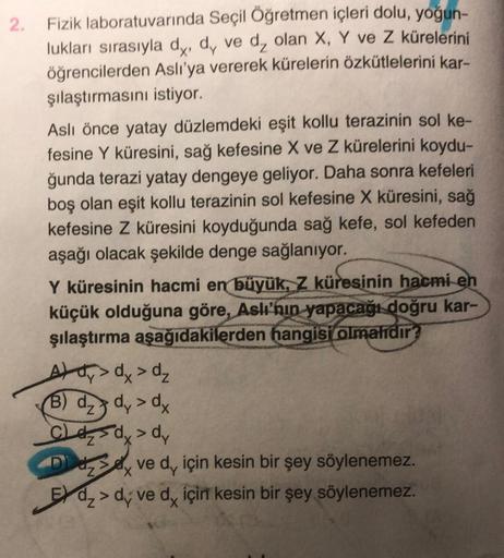 2. Fizik laboratuvarında Seçil Öğretmen içleri dolu, yoğun-
lukları sırasıyla dy, dy ve d₂ olan X, Y ve Z kürelerini
öğrencilerden Aslı'ya vererek kürelerin özkütlelerini kar-
şılaştırmasını istiyor.
Aslı önce yatay düzlemdeki eşit kollu terazinin sol ke-