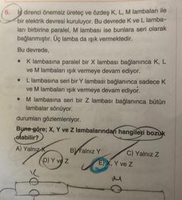 6. i direnci önemsiz üreteç ve özdeş K, L, M lambaları ile
bir elektrik devresi kuruluyor. Bu devrede K ve L lamba-
ları birbirine paralel, M lambası ise bunlara seri olarak
bağlanmıştır. Üç lamba da ışık vermektedir.
Bu devrede,
● K lambasına paralel bir X lambası bağlanınca K, L
ve M lambaları ışık vermeye devam ediyor.
• L lambasına seri bir Y lambası bağlanınca sadece K
ve M lambaları ışık vermeye devam ediyor.
• M lambasına seri bir Z lambası bağlanınca bütün
lambalar sönüyor.
durumları gözlemleniyor.
Buna göre; X, Y ve Z lambalarından hangileri bozuk
olabilir?
A) Yalnız X
D) Y ve Z
ä
B) Yalnız Y
C) Yalnız Z
E) X, Y ve Z
M