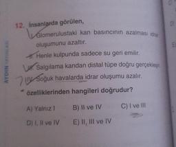 AYDIN YAYINLARI
12. İnsanlarda görülen,
Glomerulustaki kan basıncının azalması idrar
oluşumunu azaltır.
A. Henle kulpunda sadece su geri emilir.
Salgılama kandan distal tüpe doğru gerçekleşir.
Soğuk havalarda idrar oluşumu azalır.
özelliklerinden hangileri doğrudur?
A) Yalnız I
D) I, II ve IV
B) II ve IV
E) II, III ve IV
C) I ve Ill
01
El