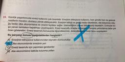 24. Günlük yaşantımızda enerji kullanımı çok önemlidir. Enerjinin bilinçsizce kullanımı, hem şimdiki hem de gelecek
nesillerin hayatını olumsuz yönde etkileyecektir. Enerjinin bilinçli ve gereği kadar tüketilmesi, aile bütçemize oldu-
ğu k kadar ülke ekonomisine de önemli faydalar sağlar. İzlemediğimiz zaman televizyonu kapatalım. Evimizde bo-
şa yanan lambaları kapatmayı unutmayalım. Enerji tasarruflu cihazlar kullanalım. Pencere yalıtımlarına daha çok
özen gösterelim. Enerji tasarrufu konusunda öğrendiklerimizi, dinlendiklerimizi ömür boyu uygulayalım.
Bu parçanın konusu aşağıdakilerden hangisidir?
VENDOEN ENGENH
A) Enerjinin bilinçsizce kullanımından kaynaklı olumsuzluklar
BÜlke ekonomisinde enerjinin yeri
CV Enerji tasarrufu için yapılması gerekenler
D Aile ekonomisine katkıda bulunma yolları
Cocu
saunox
help.
Guys nettetin
is omizigab nipi uğubis
bilemio ps eviplid
tel Momeileg nsen (3