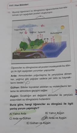 TYT/Fen Bilimleri
15. Biyoloji öğretmeni su döngüsünü öğrencilerine kavrata-
bilmek için aşağıdaki posteri oluşturuyor.
Yoğunlaşma K
Kar
Sızma
Yağmur Terleme
Yer altı suyu
Öğrenciler su döngüsüne ait posteri inceleyerek bu dön-
gü ile ilgili aşağıdaki yorumları yapıyorlar.
Buharlaşma
Arda: Atmosferden yoğunlaşma ile yeryüzüne dönen
kar, yağmur gibi yağışlar sadece yer üstü su kaynak-
larını besler.
Gülhan: Bitkiler topraktan aldıkları su moleküllerini ter-
leme ile atmosfere geçişini sağlar.
Aygün: Sıcaklığın ani değişimi atmosfer ile yeryüzü
arasındaki su döngüsünü hızlandırır.
A) Yalnız Arda
C) Arda ve Gülhan
Buna göre, hangi öğrenciler su döngüsü ile ilgili
yanlış yorum yapmıştır?
B) Yalnız Aygün
Arda ve Aygün
E) Gülhan ve Aygün