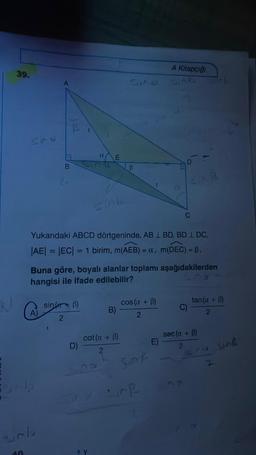 39.
SAV
40
2₁
A)
sinb
sin(+B)
2
a
D)
E
Yukarıdaki ABCD dörtgeninde, AB 1 BD, BD 1 DC,
|AE| = |EC| = 1 birim, m(AEB) = a, m(DEC) = ß,
Buna göre, boyalı alanlar toplamı aşağıdakilerden
hangisi ile ifade edilebilir?
LOS
na
B
B)
cot (a + B)
2
cos (a + B)
2
SAF
A Kitapçığı
Sind Link
E)
CAR
C
C)
tan(a + B)
2
sec (a + B)
2
sic sing