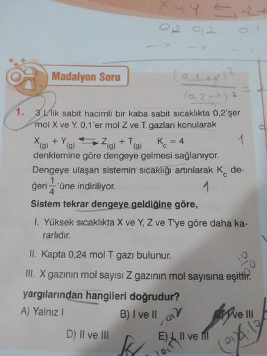 Madalyon Soru
(0,2-x) ²
1.
3 L'lik sabit hacimli bir kaba sabit sıcaklıkta 0,2'şer
mol X ve Y, 0, 1'er mol Z ve T gazları konularak
1
Dengeye ulaşan sistemin sıcaklığı artırılarak K de-
1
ğeri'üne indiriliyor.
4
Sistem tekrar dengeye geldiğine göre,
X (g)
