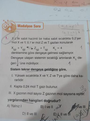 Madalyon Soru
(0,2-x) ²
1.
3 L'lik sabit hacimli bir kaba sabit sıcaklıkta 0,2'şer
mol X ve Y, 0, 1'er mol Z ve T gazları konularak
1
Dengeye ulaşan sistemin sıcaklığı artırılarak K de-
1
ğeri'üne indiriliyor.
4
Sistem tekrar dengeye geldiğine göre,
X (g)
