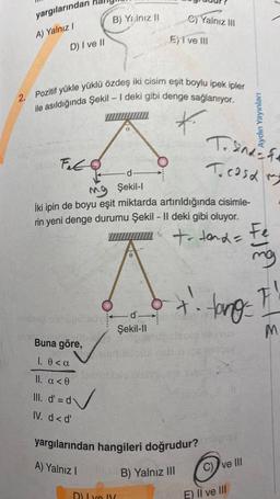 yargılarından
A) Yalnız I
D) I ve II
DE FO
Fito
2. Pozitif yükle yüklü özdeş iki cisim eşit boylu ipek ipler
ile asıldığında Şekil - I deki gibi denge sağlanıyor.
*
Buna göre,
1. 0 <a
II. a <0
III. d' = d
IV. d<d'
B) Yalnız II
d✓
-d-
MO Şekil-I
İki ipin de boyu eşit miktarda artırıldığında cisimle-
rin yeni denge durumu Şekil - II deki gibi oluyor.
+ Hand =
A) Yalnız I
2) Yalnız III
0
A
d'-
Şekil-Il
E) I ve III
Du ve V
Tanfe
Teasa m
yargılarından hangileri doğrudur? ligay
B) Yalnız III
Aydın Yayınları
C) ve III
+². tang=
E) II ve III
Fe
mg
F
1
M