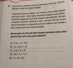 6. Çok katlı bir otoparkın zeminin üstünde a tane kat, zeminin
altında b tane kat bulunmaktadır.
Otoparkta bulunan katların her birinde c tane araba alacak
park yeri vardır. Artan talep nedeniyle otoparkın yan cephe-
sindeki boşluğa yeni çok katlı otopark inşa edilmiştir. Bu yeni
otoparkın zeminin üstünde b tane, zeminin altında a tane
kat bulunmakta ve otoparkta bulunan katların her birinde c
tane araba park yeri bulunmaktadır.
Buna göre, bu iki çok katlı otopark tamamen dolu oldu-
ğunda kaç tane araç park edebilir?
A) 2.(a + b + 2).c
B) (a + b).(c + 2)
C) c.(a + b + 2)
D) 2(a + b + 1).c
E) 2.c. (a + b)