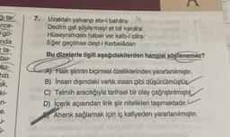 ği ta
ince-
= gö-
nda
eta-
bu-
su-
hin
ek,
ki-
n-
e.
U-
7.
(c
Uzaktan yalvarıp ebr-í bahara
Dedim gel şöyle meyl et bir kenara
Hüseynimden haber ver kalb-i zára
Eğer geçtinse deşt-i Kerbelâdan
Bu dizelerle ilgili aşağıdakilerden hangisi söylenemez?
Litle
A) Halk şiirinin biçimsel özelliklerinden yararlanılmıştır.
B) İnsan dışındaki varlık insan gibi düşünülmüştür
C) Telmih aracılığıyla tarihsel bir olay çağrıştırılmıştır.
D) İçerik açısından lirik şiir nitelikleri taşımaktadır.
Ahenk sağlamak için iç kafiyeden yararlanılmıştır.
od ud
renatal