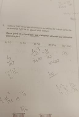 2
2. Kütlece %45'lik tuz çözeltisine aynı sıcaklıkta bir miktar saf su ila-
ve edilerek %15'lik bir çözelti elde ediliyor.
A) 1/3
Buna göre ilk çözeltideki su kütlesinin eklenen su kütlesine
oranı kaçtır?
Les
Tou
17
S
9
31
2
141
B) 3/5
2
19 38
75
M
C) 5/8
4x5² = 15
X+100 100
D) 8/11 E) 11/40
Els
x=200
100
2
$XE
Ecol
ly