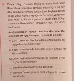 12. Osman Bey, Osmanlı Beyliği'ni teşkilatlandırırken
Karacahisar sancağını Orhan'a, subaşılığını ise kar-
deşi Gündüz'e vermişti. Orhan Gazi, Beyliğin başına
geçip İznik'i merkez yaptığında Bursa'nın yönetimini
oğlu Murat'a, Karesi topraklarını diğer oğlu Süley-
man'a ve Karacahisar'ı amcasının oğlu Gündüz'e
bırakmıştır.
Aşağıdakilerden hangisi Kuruluş devrinde Os-
manlılardaki uygulamayı en iyi şekilde açıklar?
A) Eski Türklerdeki ülke hanedanın ortak malıdır an-
layışı devam ettirilmektedir.
B) Fetih hareketlerinde hanedan üyeleri önemli rol
oynamaktadır.
C) Devlet teşkilatlanmasında sadece hanedan üyele-
ri görevlendirilmektedir.
D) Beylikten devlet aşamasına geçilmiştir.
E) Osmanlı Devleti gaza ve cihat anlayışı ile hareket
etmektedir.