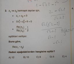 2. z₁ ve z karmaşık sayıları için,
• Z₁ + Z₂ = 3
2z²+z²+6=0
Re(Z₁)
1
Re(Z₂) 2
1-821-1²
eşitlikleri veriliyor.
Buna göre,
2-√21
√2+i
Re(Z₁ + Z₂)
ifadesi aşağıdakilerden hangisine eşittir?
A) 12
B) 10
C) 8
D) 6
ri
4-
E) 4
4.