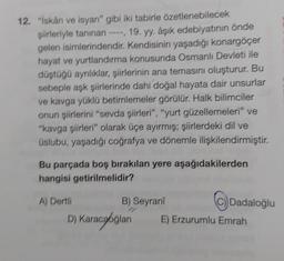 12. "İskân ve isyan" gibi iki tabirle özetlenebilecek
şiirleriyle tanınan ----, 19. yy. aşık edebiyatının önde
gelen isimlerindendir. Kendisinin yaşadığı konargöçer
hayat ve yurtlandırma konusunda Osmanlı Devleti ile
düştüğü ayrılıklar, şiirlerinin ana temasını oluşturur. Bu
sebeple aşk şiirlerinde dahí doğal hayata dair unsurlar
ve kavga yüklü betimlemeler görülür. Halk bilimciler
onun şiirlerini "sevda şiirleri", "yurt güzellemeleri" ve
"kavga şiirleri" olarak üçe ayırmış; şiirlerdeki dil ve
üslubu, yaşadığı coğrafya ve dönemle ilişkilendirmiştir.
Bu parçada boş bırakılan yere aşağıdakilerden
hangisi getirilmelidir?
A) Dertli
C)) Dadaloğlu
B) Seyrani
D) Karacaoğlan E) Erzurumlu Emrah