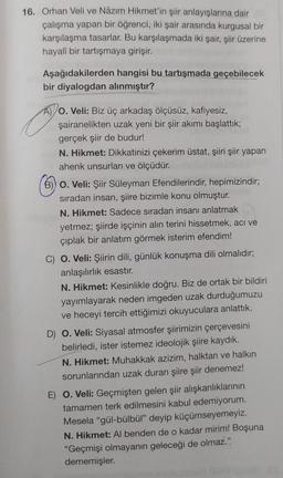 16. Orhan Veli ve Nâzım Hikmet'in şiir anlayışlarına dair
çalışma yapan bir öğrenci, iki şair arasında kurgusal bir
karşılaşma tasarlar. Bu karşılaşmada iki şair, şiir üzerine
hayalî bir tartışmaya girişir.
Aşağıdakilerden hangisi bu tartışmada geçebilecek
bir diyalogdan alınmıştır?
A) O. Veli: Biz üç arkadaş ölçüsüz, kafiyesiz,
şairanelikten uzak yeni bir şiir akımı başlattık;
gerçek şiir de budur!
N. Hikmet: Dikkatinizi çekerim üstat, şiiri şiir yapan
ahenk unsurları ve ölçüdür.
B)) O. Veli: Şiir Süleyman Efendilerindir, hepimizindir;
sıradan insan, şiire bizimle konu olmuştur.
N. Hikmet: Sadece sıradan insanı anlatmak
yetmez; şiirde işçinin alın terini hissetmek, acı ve
çıplak bir anlatım görmek isterim efendim!
C) O. Veli: Şiirin dili, günlük konuşma dili olmalıdır;
anlaşılırlık esastır.
N. Hikmet: Kesinlikle doğru. Biz de ortak bir bildiri
yayımlayarak neden imgeden uzak durduğumuzu
ve heceyi tercih ettiğimizi okuyuculara anlattık.
D) O. Veli: Siyasal atmosfer şiirimizin çerçevesini
belirledi, ister istemez ideolojik şiire kaydık.
N.Hikmet: Muhakkak azizim, halktan ve halkın
sorunlarından uzak duran şiire şiir denemez!
E) O. Veli: Geçmişten gelen şiir alışkanlıklarının
tamamen terk edilmesini kabul edemiyorum.
Mesela "gül-bülbül" deyip küçümseyemeyiz.
N. Hikmet: Al benden de o kadar mirim! Boşuna
"Geçmişi olmayanın geleceği de olmaz."
dememişler.