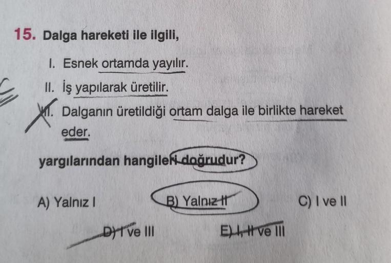 15. Dalga hareketi ile ilgili,
I. Esnek ortamda yayılır.
II. İş yapılarak üretilir.
Dalganın üretildiği ortam dalga ile birlikte hareket
eder.
yargılarından hangileri doğrudur?
X.
A) Yalnız I
DI ve III
B) Yalnız t
E), ve III
C) I ve II