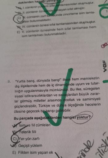 dakilerden hangisi yanl
I. cümlenin yüklemi sifat tamlamasından oluşmuştur.
BLII. cümlenin öznesinde tamlayan sifat almıştır.
C) I. cümlenin zarf tumlecinde zincirleme isim tamla-
hası bulunmaktadır.
IV. cümlenin öznesi sifat tamlamasından oluşmuştur.
E) V