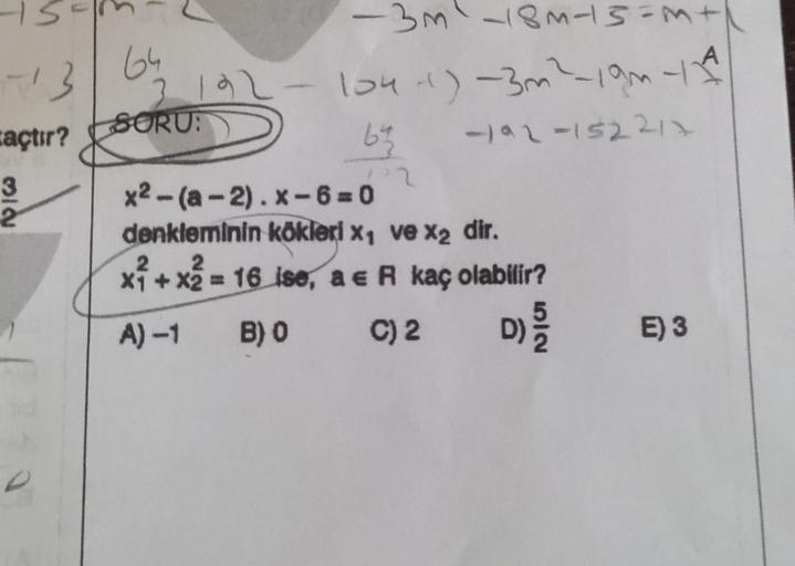 n
32
(
713
64
açtır? SORU:
3192-
-
-3m² -18M-15=M +
104-1) -3m² - 19m 11
-192-152212
6²3
22
x2-(a-2).x-6=0
denkleminin kökleri x₁ ve x₂ dir.
2
2
x²
x₁ + x2 = 16 ise, a e R kaç olabilir?
A) -1
B) 0
C) 2
D)
ET
KIE
E) 3