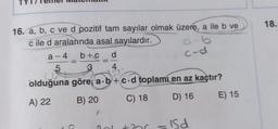 16. a, b, c ve d pozitif tam sayılar olmak üzere, a ile b ve
cile d aralarında asal sayılardır.
a-4
5
b+c
C
a-b
c-d
d
4
olduğuna göre a.b+c.d toplamı en az kaçtır?
A) 22
B) 20
C) 18
D) 16
E) 15
Is d
18.